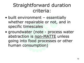 Straightforward duration
criteria:
• built environment – essentially
whether repairable or not, and in
specific timescales
• groundwater (note - process water
abstraction is non-MATTE unless
going into food processes or other
human consumption)
19
 