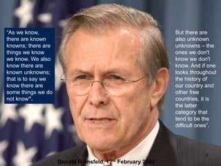 2
“As we know,
there are known
knowns; there are
things we know
we know. We also
know there are
known unknowns;
that is to say we
know there are
some things we do
not know”.
But there are
also unknown
unknowns – the
ones we don't
know we don't
know. And if one
looks throughout
the history of
our country and
other free
countries, it is
the latter
category that
tend to be the
difficult ones”.
Donald Rumsfeld, 12th February 2002
 