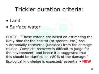 Trickier duration criteria:
• Land
• Surface water
CDOIF - “These criteria are based on estimating the
likely time for the habitat (or species, etc.) has
substantially recovered (unaided) from the damage
caused. Complete recovery is difficult to judge for
the environment, and hence it is suggested that
this should be clarified as >80% of the damage.”
Ecological knowledge is expected/ essential - NEW
20
 