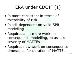 ERA under CDOIF (1)
• Is more consistent in terms of
tolerability of risk
• Is still dependent on valid SPR
modelling
• Requires a lot more work on
consequence modelling, to assess
severity of MATTEs
• Requires new work on consequence
timescales for duration of MATTEs
28
 