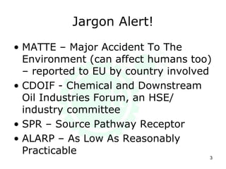 Jargon Alert!
• MATTE – Major Accident To The
Environment (can affect humans too)
– reported to EU by country involved
• CDOIF - Chemical and Downstream
Oil Industries Forum, an HSE/
industry committee
• SPR – Source Pathway Receptor
• ALARP – As Low As Reasonably
Practicable
3
 