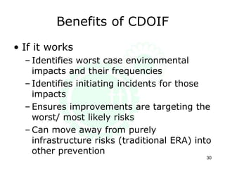 Benefits of CDOIF
• If it works
– Identifies worst case environmental
impacts and their frequencies
– Identifies initiating incidents for those
impacts
– Ensures improvements are targeting the
worst/ most likely risks
– Can move away from purely
infrastructure risks (traditional ERA) into
other prevention
30
 