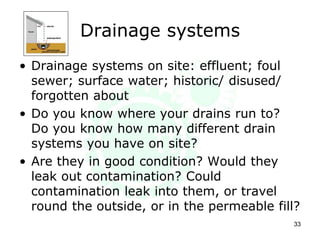 Drainage systems
• Drainage systems on site: effluent; foul
sewer; surface water; historic/ disused/
forgotten about
• Do you know where your drains run to?
Do you know how many different drain
systems you have on site?
• Are they in good condition? Would they
leak out contamination? Could
contamination leak into them, or travel
round the outside, or in the permeable fill?
33
 