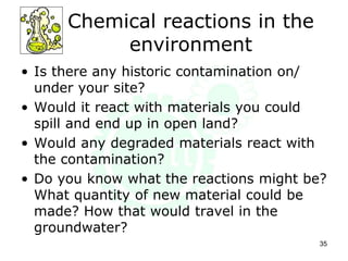 Chemical reactions in the
environment
• Is there any historic contamination on/
under your site?
• Would it react with materials you could
spill and end up in open land?
• Would any degraded materials react with
the contamination?
• Do you know what the reactions might be?
What quantity of new material could be
made? How that would travel in the
groundwater?
35
 