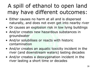A spill of ethanol to open land
may have different outcomes:
• Either causes no harm at all and is dispersed
naturally, and does not even get into nearby river
• Or causes an explosion risk in low lying buildings
• And/or creates new hazardous substances in
groundwater
• And/or solubilises or reacts with historic
contamination
• And/or creates an aquatic toxicity incident in the
river (and downstream waters) lasting decades
• And/or creates a deoxygenation incident in the
river lasting a short time or decades
39
 