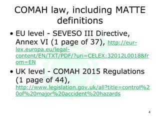 COMAH law, including MATTE
definitions
• EU level - SEVESO III Directive,
Annex VI (1 page out of 37),
http://eur-lex.europa.eu/legal-
content/EN/TXT/PDF/?uri=CELEX:32012L0018&fr
om=EN
• UK level - COMAH 2015 Regulations
(1 page out of 44),
http://www.legislation.gov.uk/uksi/2015/483/con
tents/made
4
 