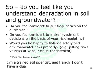 So – do you feel like you
understand degradation in soil
and groundwater?
• Do you feel confident to put frequencies on the
outcomes?
• Do you feel confident to make investment
decisions on the basis of your risk modelling?
• Would you be happy to balance safety and
environmental risks properly? (e.g. jetting risks
vs risks of vapour cloud confinement)
40
“D’ya feel lucky, punk?”
I’m a trained soil scientist, and frankly I don’t
have a clue
 