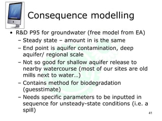 Consequence modelling
• R&D P95 for groundwater (free model from EA)
– Steady state – amount in is the same
– End point is aquifer contamination, deep
aquifer/ regional scale
– Not so good for shallow aquifer release to
nearby watercourse (most of our sites are old
mills next to water…)
– Contains method for biodegradation
(guesstimate)
– Needs specific parameters to be inputted in
sequence for unsteady-state conditions (i.e. a
spill) 41
 