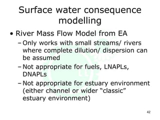 Surface water consequence
modelling
• River Mass Flow Model from EA
– Only works with small streams/ rivers
where complete dilution/ dispersion can
be assumed
– Not appropriate for fuels, LNAPLs,
DNAPLs
– Not appropriate for estuary environment
(either channel or wider “classic”
estuary environment)
42
 