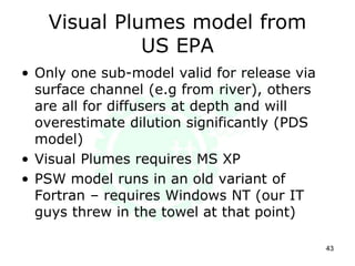 Visual Plumes model from
US EPA
• Only one sub-model valid for release via
surface channel (e.g from river), others
are all for diffusers at depth and will
overestimate dilution significantly (PDS
model)
• Visual Plumes requires MS XP
• PSW model runs in an old variant of
Fortran – requires Windows NT (our IT
guys threw in the towel at that point)
43
 