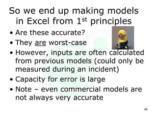 So we end up making models
in Excel from 1st principles
• Are these accurate?
• They are worst-case
• However, inputs are often calculated
from previous models (could only be
measured during an incident)
• Capacity for error is large
• Note – even commercial models are
not always very accurate
44
 