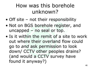 How was this borehole
unknown?
• Off site – not their responsibility
• Not on BGS borehole register, and
uncapped – no seal or top.
• Is it within the remit of a site to work
out where their overland flow could
go to and ask permission to look
down/ CCTV other peoples drains?
(and would a CCTV survey have
found it anyway?)
46
 