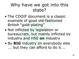 Why have we got into this
state?
• The CDOIF document is a classic
example of good old-fashioned
British “gold-plating”
• Not inflicted by legislation or
bureaucrats, but mainly inflicted by
industry and HSE on industry
• By BIG industry on everybody else
…. but they can afford to do it….
48
 