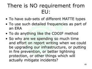 There is NO requirement from
EU:
• To have sub-sets of different MATTE types
• To use such detailed frequencies as part of
an ERA
• To do anything like the CDOIF method
• So why are we spending so much time
and effort on report writing when we could
be upgrading our infrastructure, or putting
in fire prevention, or better lightning
protection, or other things which will
actually mitigate incidents?
49
 