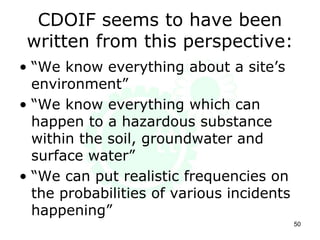 CDOIF seems to have been
written from this perspective:
• “We know everything about a site’s
environment”
• “We know everything which can
happen to a hazardous substance
within the soil, groundwater and
surface water”
• “We can put realistic frequencies on
the probabilities of various incidents
happening”
50
 