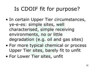 Is CDOIF fit for purpose?
• In certain Upper Tier circumstances,
ye-e-es: simple sites, well
characterised, simple receiving
environments, no or little
degradation (e.g. oil and gas sites)
• For more typical chemical or process
Upper Tier sites, barely fit to unfit
• For Lower Tier sites, unfit
52
 