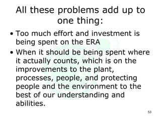 All these problems add up to
one thing:
• Too much effort and investment is
being spent on the ERA
• When it should be being spent where
it actually counts, which is on the
improvements to the plant,
processes, people, and protecting
people and the environment to the
best of our understanding and
abilities.
53
 