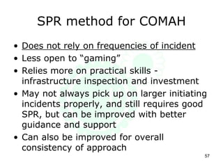 SPR method for COMAH
• Does not rely on frequencies of incident
• Less open to “gaming”
• Relies more on practical skills -
infrastructure inspection and investment
• May not always pick up on larger initiating
incidents properly, and still requires good
SPR, but can be improved with better
guidance and support
• Can also be improved for overall
consistency of approach
57
 