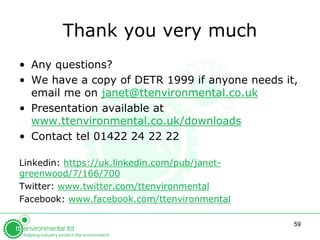 59
Thank you very much
• For help with COMAH ERA, email
janet@ttenvironmental.co.uk
• We have a copy of DETR 1999 if anyone needs it,
or if any links in slideshare don’t work
• Contact tel 01422 24 22 22
Linkedin: https://uk.linkedin.com/pub/janet-
greenwood/7/166/700
Twitter: www.twitter.com/ttenvironmental
Facebook: www.facebook.com/ttenvironmental
Website: www.ttenvironmental.co.uk
 