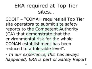 ERA required at Top Tier
sites…
CDOIF – “COMAH requires all Top Tier
site operators to submit site safety
reports to the Competent Authority
(CA) that demonstrate that the
environmental risk for the whole
COMAH establishment has been
reduced to a tolerable level”.
- In our experience, this has always
happened, ERA is part of Safety Report
6
 