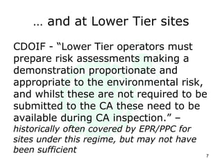 … and at Lower Tier sites
CDOIF - “Lower Tier operators must
prepare risk assessments making a
demonstration proportionate and
appropriate to the environmental risk,
and whilst these are not required to be
submitted to the CA these need to be
available during CA inspection.” –
historically often covered by EPR/PPC for
sites under this regime, but may not have
been sufficient
7
 