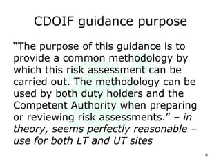 CDOIF guidance purpose
“The purpose of this guidance is to
provide a common methodology by
which this risk assessment can be
carried out. The methodology can be
used by both duty holders and the
Competent Authority when preparing
or reviewing risk assessments.” – in
theory, seems perfectly reasonable –
use for both LT and UT sites
8
 
