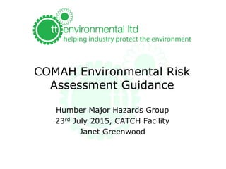 COMAH Environmental Risk
Assessment Guidance
Humber Major Hazards Group
23rd July 2015, CATCH Facility
Janet Greenwood
 