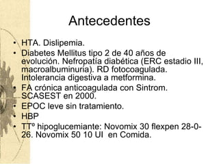 Antecedentes
• HTA. Dislipemia.
• Diabetes Mellitus tipo 2 de 40 años de
evolución. Nefropatía diabética (ERC estadio III,
macroalbuminuria). RD fotocoagulada.
Intolerancia digestiva a metformina.
• FA crónica anticoagulada con Sintrom.
SCASEST en 2000.
• EPOC leve sin tratamiento.
• HBP
• TTº hipoglucemiante: Novomix 30 flexpen 28-0-
26. Novomix 50 10 UI en Comida.
 