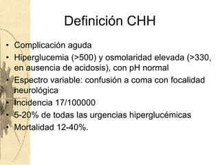 Definición CHH
• Complicación aguda
• Hiperglucemia (>500) y osmolaridad elevada (>330,
en ausencia de acidosis), con pH normal
• Espectro variable: confusión a coma con focalidad
neurológica
• Incidencia 17/100000
• 5-20% de todas las urgencias hiperglucémicas
• Mortalidad 12-40%.
 