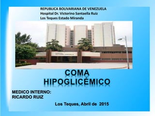 REPUBLICA BOLIVARIANA DE VENEZUELA
Hospital Dr. Victorino Santaella Ruiz
Los Teques Estado Miranda
MEDICO INTERNO:
RICARDO RUIZ
Los Teques, Abril de 2015
COMA
HIPOGLICÉMICO
 