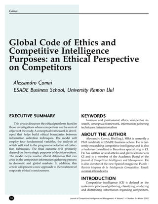Comai




Global Code of Ethics and
Competitive Intelligence
Purposes: an Ethical Perspective
on Competitors
     Alessandro Comai
     ESADE Business School, University Ramon Llul



EXECUTIVE SUMMARY                                             KEYWORDS
                                                                  business and professional ethics, competitor re-
    This article discusses the ethical problems faced in      search, conceptual framework, information gathering
those investigations where competitors are the central        techniques, internationalism
objects of the study. A conceptual framework is devel-
oped that helps build ethical boundaries between              ABOUT THE AUTHOR
information collection techniques. The model will                  Alessandro Comai, BSc(Eng.), MBA is currently a
employ four fundamental variables, the analysis of            PhD candidate at ESADE business school. He is cur-
which will lead to the progressive selection of collec-       rently researching competitive intelligence and is also
tion techniques. The final outcome will primarily             a freelance consultant in Barcelona specializing in CI.
depend on the strategic purposes of decision-makers.          He has written several articles and given seminars on
The model helps resolve ethical dilemmas that can             CI and is a member of the Academic Board of the
arise in the competitor information gathering process         Journal of Competitive Intelligence and Management. He
in domestic and global markets. In addition, this             is also director of the new Spanish magazine, Puzzle -
article will present a new approach to the treatment of       Revista Hispana de la Inteligencia Competitiva. Email:
corporate ethical consciousness.                              a.comai.k@esade.edu

                                                              INTRODUCTION
                                                                  Competitive intelligence (CI) is defined as the
                                                              systematic process of gathering, classifying, analyzing
                                                              and distributing information regarding competitors,

24                                                Journal of Competitive Intelligence and Management • Volume 1 • Number 3 • Winter 2003
 