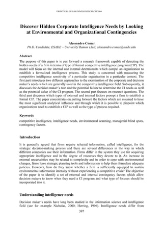 FRONTIERS OF E-BUSINESS RESEARCH 2004




Discover Hidden Corporate Intelligence Needs by Looking
   at Environmental and Organizational Contingencies

                                Alessandro Comai
     Ph.D. Candidate, ESADE – University Ramon Llull, alessandro.comai@esade.edu

Abstract
The purpose of this paper is to put forward a research framework capable of detecting the
hidden needs of a firm in terms of type of formal competitive intelligence program (CIP). The
model will focus on the internal and external determinants which compel an organization to
establish a formalized intelligence process. This study is concerned with measuring the
competitive intelligence sensitivity of a particular organization in a particular context. The
first part introduces two different approaches to the examination of the corporate and decision
maker’s needs which are generally used in the competitive intelligence field. Subsequently, it
discusses the decision maker’s role and the potential failure to determine the CI needs as well
as the potential value of the CI program. The second part focuses on research questions. The
third part discusses which types of external and internal factors prompt a firm to establish a
formal CIP. The paper concentrates on putting forward the factors which are assumed to have
the most significant analytical influence and through which it is possible to pinpoint which
organizations need to establish a CIP as well as the type of process required.

Keywords
competitive intelligence, intelligence needs, environmental scanning, managerial blind spots,
contingency factors.


Introduction
It is generally agreed that firms require selected information, called intelligence, for the
strategic decision-making process and there are several differences in the way in which
different companies use their information. Firms differ in the system they use for acquiring
appropriate intelligence and in the degree of resources they devote to it. An increase in
external uncertainties may be related to complexity and in order to cope with environmental
changes, firms have strategic planning tools and information to help them formulate adequate
policies. However, how do they know whether a firm is sufficiently equipped to sustain
environmental information intensity without experiencing a competitive crisis? The objective
of the paper is to identify a set of external and internal contingency factors which allow
decision makers to know when they need a CI program and what type of focuses should be
incorporated into it.


Understanding intelligence needs
Decision maker’s needs have long been studied in the information science and intelligence
field (see for example Nicholas, 2000; Herring, 1996). Intelligence needs differ from
                                              397
 