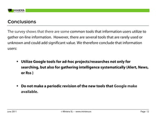 Conclusions
The survey shows that there are some common tools that information users utilize to
gather on-line information. However, there are several tools that are rarely used or
unknown and could add significant value. We therefore conclude that information
users:


            Utilize Google tools for ad-hoc projects/researches not only for
            searching, but also for gathering intelligence systematically (Alert, News,
            or Rss )


            Do not make a periodic revision of the new tools that Google make
            available.



June 2011                          © Miniera SL – www.miniera.es                  Page 12
 