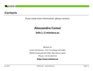 Contacts
            If you need more information, please contact:



                      Alessandro Comai
                        Info [;-)] miniera.es




                                   Miniera SL
                Centre d'Empreses - Parc Tecnològic del Vallès
                08290 Cerdanyola del Vallès (Barcelona), Spain
                           Phone: +34.93.5820134
                         http://www.miniera.es


June 2011               © Miniera SL – www.miniera.es            Page 14
 