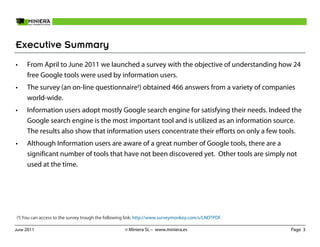 Executive Summary
•    From April to June 2011 we launched a survey with the objective of understanding how 24
     free Google tools were used by information users.
•    The survey (an on-line questionnaire) obtained 466 answers from a variety of companies
     world-wide.
•    Information users adopt mostly Google search engine for satisfying their needs. Indeed the
     Google search engine is the most important tool and is utilized as an information source.
     The results also show that information users concentrate their efforts on only a few tools.
•    Although Information users are aware of a great number of Google tools, there are a
     significant number of tools that have not been discovered yet. Other tools are simply not
     used at the time.




() You can access to the survey trough the following link: http://www.surveymonkey.com/s/LNDTPDF.

June 2011                                          © Miniera SL – www.miniera.es                     Page 3
 