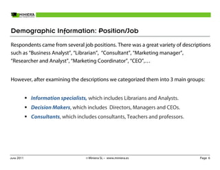 Demographic Information: Position/Job
Respondents came from several job positions. There was a great variety of descriptions
such as “Business Analyst”, “Librarian”, “Consultant”, “Marketing manager”,
“Researcher and Analyst”, “Marketing Coordinator”, “CEO”,…


However, after examining the descriptions we categorized them into 3 main groups:


            Information specialists, which includes Librarians and Analysts.
            Decision Makers, which includes Directors, Managers and CEOs.
            Consultants, which includes consultants, Teachers and professors.




June 2011                          © Miniera SL – www.miniera.es                 Page 6
 