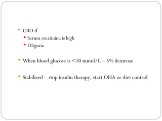 CBD if Serum creatinine is high Oliguria When blood glucose is <10 mmol/L – 5% dextrose  Stabilized -  stop insulin therapy, start OHA or diet control 