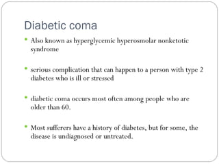 Diabetic coma Also known as hyperglycemic hyperosmolar nonketotic syndrome serious complication that can happen to a person with type 2 diabetes who is ill or stressed diabetic coma occurs most often among people who are older than 60. Most sufferers have a history of diabetes, but for some, the disease is undiagnosed or untreated. 