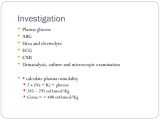 Investigation  Plasma glucose ABG Urea and electrolyte ECG CXR Urinanalysis, culture and microscopic examination * calculate plasma osmolality 2 x (Na + K) + glucose  285 – 295 mOsmol/Kg Coma = > 400 mOsmol/Kg 