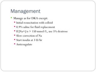 Management  Manage as for DKA except: Initial resuscitation with colloid 0.9% saline for fluid replacement If [Na+] is > 150 mmol/L, use 5% dextrose Slow correction of Na Start insulin at 3 U/hr Anticoagulate 