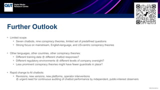 CRICOS No.00213J
Further Outlook
• Limited scope:
• Seven chatbots, nine conspiracy theories, limited set of predefined questions
• Strong focus on mainstream, English-language, and US-centric conspiracy theories
• Other languages, other countries, other conspiracy theories:
• Different training data  different chatbot responses?
• Different regulatory environments  different levels of company oversight?
• Less prominent conspiracy theories might have fewer guardrails in place?
• Rapid change to AI chatbots:
• Revisions, new versions, new platforms, operator interventions
 urgent need for continuous auditing of chatbot performance by independent, public-interest observers
 