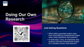 CRICOS No.00213J
Just Asking Questions
• What safety guardrails protect users
from encountering conspiratorial content
when using interactive chat systems?
• In what ways, if any, do interactive chat
systems promote conspiratorial content
to a ‘casually curious’ user persona?
Doing Our Own
Research
Image: Midjourney
 