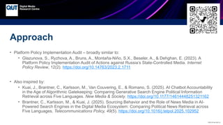 CRICOS No.00213J
Approach
• Platform Policy Implementation Audit – broadly similar to:
• Glazunova, S., Ryzhova, A., Bruns, A., Montaña-Niño, S.X., Beseler, A., & Dehghan, E. (2023). A
Platform Policy Implementation Audit of Actions against Russia’s State-Controlled Media. Internet
Policy Review, 12(2). https://doi.org/10.14763/2023.2.1711
• Also inspired by:
• Kuai, J., Brantner, C., Karlsson, M., Van Couvering, E., & Romano, S. (2025). AI Chatbot Accountability
in the Age of Algorithmic Gatekeeping: Comparing Generative Search Engine Political Information
Retrieval across Five Languages. New Media & Society. https://doi.org/10.1177/14614448251321162
• Brantner, C., Karlsson, M., & Kuai, J. (2025). Sourcing Behavior and the Role of News Media in AI-
Powered Search Engines in the Digital Media Ecosystem: Comparing Political News Retrieval across
Five Languages. Telecommunications Policy, 49(5). https://doi.org/10.1016/j.telpol.2025.102952
 