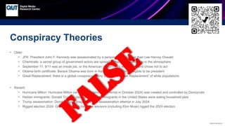CRICOS No.00213J
Conspiracy Theories
• Older:
• JFK: President John F. Kennedy was assassinated by a person or group other than Lee Harvey Oswald
• Chemtrails: a secret group of government actors are spreading harmful substances in the atmosphere
• September 11: 9/11 was an inside job, or the American government was aware and chose not to act
• Obama birth certificate: Barack Obama was born in Kenya and therefore ineligible to be president
• Great Replacement: there is a global conspiracy theory to enact a ‘Great Replacement’ of white populations
• Recent:
• Hurricane Milton: Hurricane Milton (which made landfall in Florida in October 2024) was created and controlled by Democrats
• Haitian immigrants: Donald Trump’s claim that Haitian immigrants in the United States were eating household pets
• Trump assassination: Donald Trump staged his own assassination attempt in July 2024
• Rigged election 2024: Donald Trump or his close advisors (including Elon Musk) rigged the 2024 election
FALSE
 