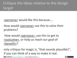 www.comakewith.us :: youshould@comakewith.us
Critique the ideas relative to the design
target
<persona> would like this because....
How would <persona> use this to solve their
problems?
How would <persona> use this to get to
<outcome>, or help us reach our goal of
<benefit>?
only critique for magic is, “that sounds plausible!”,
if you can think of a way to make it real.
 