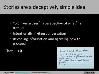 www.comakewith.us :: youshould@comakewith.us
Stories are a deceptively simple idea
 Told from a user’s perspective of what’s
needed
 Intentionally inviting conversation
 Revealing information and agreeing how to
proceed
That’s it.
 