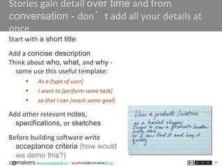 www.comakewith.us :: youshould@comakewith.us
Stories gain detail over time and from
conversation - don’t add all your details at
once
Start with a short title
Add a concise description
Think about who, what, and why -
some use this useful template:
 As a [type of user]
 I want to [perform some task]
 so that I can [reach some goal]
Add other relevant notes,
specifications, or sketches
Before building software write
acceptance criteria (how would
we demo this?)
27
 