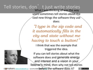 www.comakewith.us :: youshould@comakewith.us
Tell stories, don’t just write stories
What I was thinking of was the way
users sometimes tell stories about the
cool new things the software they use
does:
“I type in the zip code and
it automatically fills in the
city and state without me
having to touch a button!”
I think that was the example that
triggered the idea.
If you can tell stories about what the
software does and generate energy
and interest and a vision in your
listener's mind, then why not tell stories
before the software does it?
 