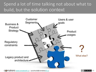 www.comakewith.us :: youshould@comakewith.us
Spend a lot of time talking not about what to
build, but the solution context
Business &
Product
Strategy
Customer
Segments
Users & user
goals
Product
usages
Regulatory
constraints
Legacy product and
architecture
?What else?
65
 
