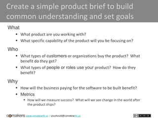 www.comakewith.us :: youshould@comakewith.us
Create a simple product brief to build
common understanding and set goals
What
 What product are you working with?
 What specific capability of the product will you be focusing on?
Who
 What types of customers or organizations buy the product? What
benefit do they get?
 What types of people or roles use your product? How do they
benefit?
Why
 How will the business paying for the software to be built benefit?
 Metrics
 How will we measure success? What will we see change in the world after
the product ships?
 
